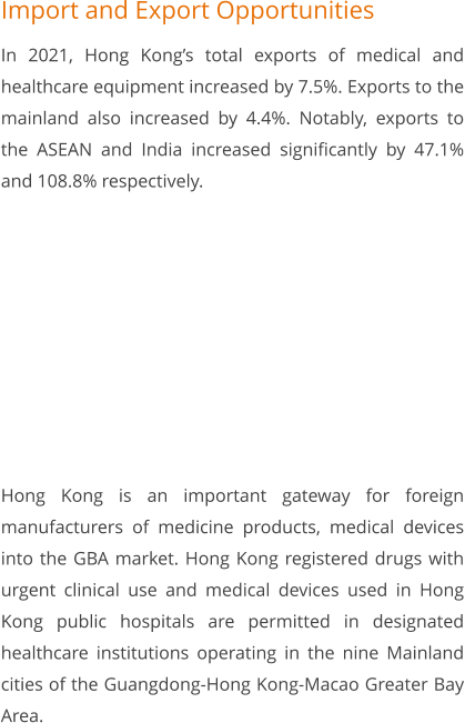 Import and Export Opportunities In 2021, Hong Kong’s total exports of medical and healthcare equipment increased by 7.5%. Exports to the mainland also increased by 4.4%. Notably, exports to the ASEAN and India increased significantly by 47.1% and 108.8% respectively.          Hong Kong is an important gateway for foreign manufacturers of medicine products, medical devices into the GBA market. Hong Kong registered drugs with urgent clinical use and medical devices used in Hong Kong public hospitals are permitted in designated healthcare institutions operating in the nine Mainland cities of the Guangdong-Hong Kong-Macao Greater Bay Area.